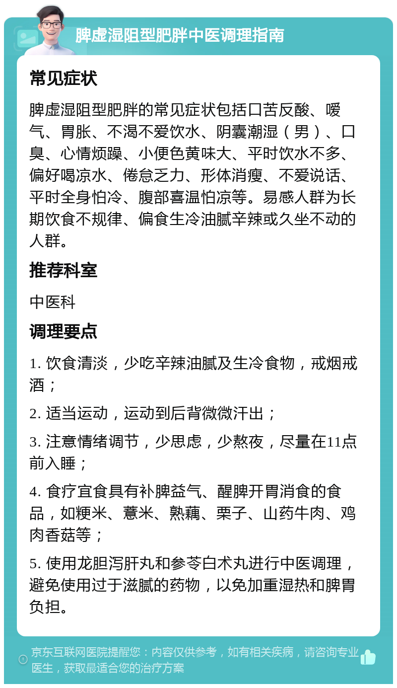 脾虚湿阻型肥胖中医调理指南 常见症状 脾虚湿阻型肥胖的常见症状包括口苦反酸、嗳气、胃胀、不渴不爱饮水、阴囊潮湿（男）、口臭、心情烦躁、小便色黄味大、平时饮水不多、偏好喝凉水、倦怠乏力、形体消瘦、不爱说话、平时全身怕冷、腹部喜温怕凉等。易感人群为长期饮食不规律、偏食生冷油腻辛辣或久坐不动的人群。 推荐科室 中医科 调理要点 1. 饮食清淡，少吃辛辣油腻及生冷食物，戒烟戒酒； 2. 适当运动，运动到后背微微汗出； 3. 注意情绪调节，少思虑，少熬夜，尽量在11点前入睡； 4. 食疗宜食具有补脾益气、醒脾开胃消食的食品，如粳米、薏米、熟藕、栗子、山药牛肉、鸡肉香菇等； 5. 使用龙胆泻肝丸和参苓白术丸进行中医调理，避免使用过于滋腻的药物，以免加重湿热和脾胃负担。