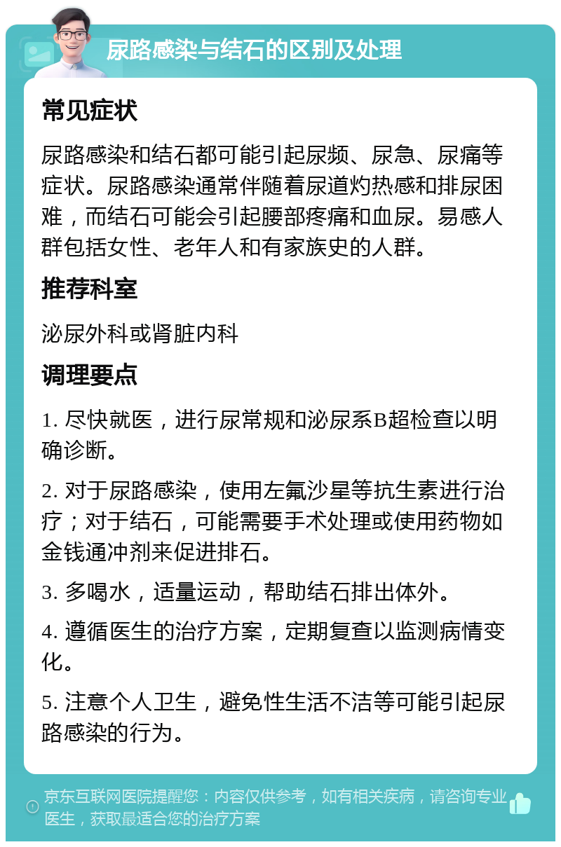 尿路感染与结石的区别及处理 常见症状 尿路感染和结石都可能引起尿频、尿急、尿痛等症状。尿路感染通常伴随着尿道灼热感和排尿困难，而结石可能会引起腰部疼痛和血尿。易感人群包括女性、老年人和有家族史的人群。 推荐科室 泌尿外科或肾脏内科 调理要点 1. 尽快就医，进行尿常规和泌尿系B超检查以明确诊断。 2. 对于尿路感染，使用左氟沙星等抗生素进行治疗；对于结石，可能需要手术处理或使用药物如金钱通冲剂来促进排石。 3. 多喝水，适量运动，帮助结石排出体外。 4. 遵循医生的治疗方案，定期复查以监测病情变化。 5. 注意个人卫生，避免性生活不洁等可能引起尿路感染的行为。