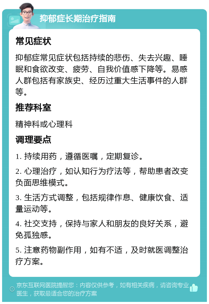 抑郁症长期治疗指南 常见症状 抑郁症常见症状包括持续的悲伤、失去兴趣、睡眠和食欲改变、疲劳、自我价值感下降等。易感人群包括有家族史、经历过重大生活事件的人群等。 推荐科室 精神科或心理科 调理要点 1. 持续用药，遵循医嘱，定期复诊。 2. 心理治疗，如认知行为疗法等，帮助患者改变负面思维模式。 3. 生活方式调整，包括规律作息、健康饮食、适量运动等。 4. 社交支持，保持与家人和朋友的良好关系，避免孤独感。 5. 注意药物副作用，如有不适，及时就医调整治疗方案。