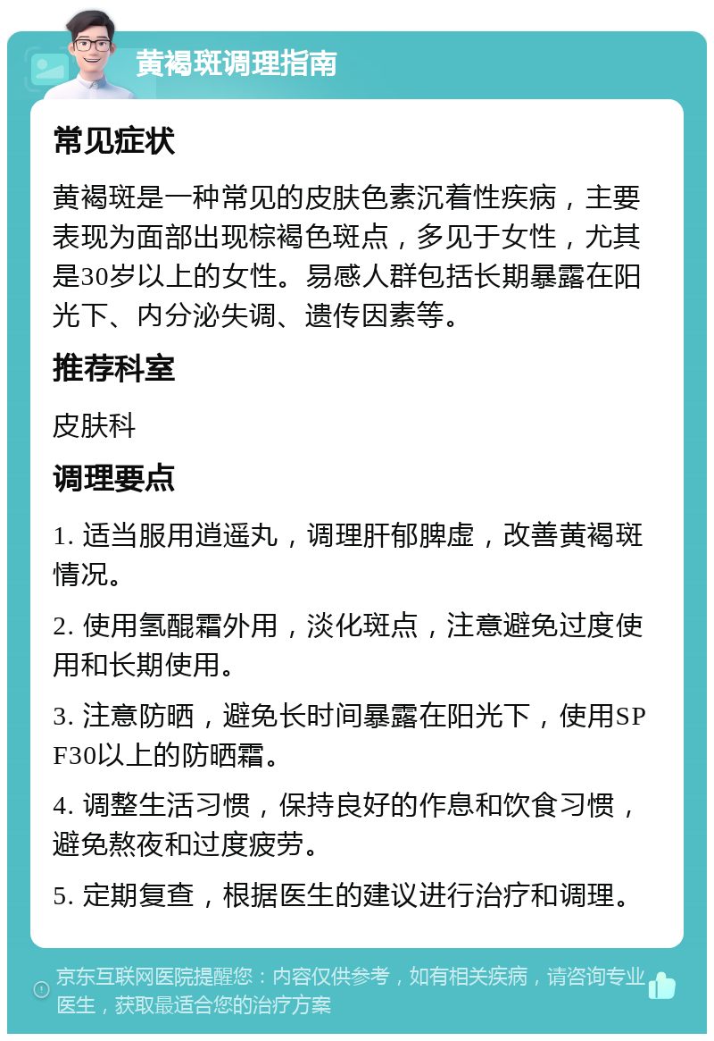 黄褐斑调理指南 常见症状 黄褐斑是一种常见的皮肤色素沉着性疾病，主要表现为面部出现棕褐色斑点，多见于女性，尤其是30岁以上的女性。易感人群包括长期暴露在阳光下、内分泌失调、遗传因素等。 推荐科室 皮肤科 调理要点 1. 适当服用逍遥丸，调理肝郁脾虚，改善黄褐斑情况。 2. 使用氢醌霜外用，淡化斑点，注意避免过度使用和长期使用。 3. 注意防晒，避免长时间暴露在阳光下，使用SPF30以上的防晒霜。 4. 调整生活习惯，保持良好的作息和饮食习惯，避免熬夜和过度疲劳。 5. 定期复查，根据医生的建议进行治疗和调理。