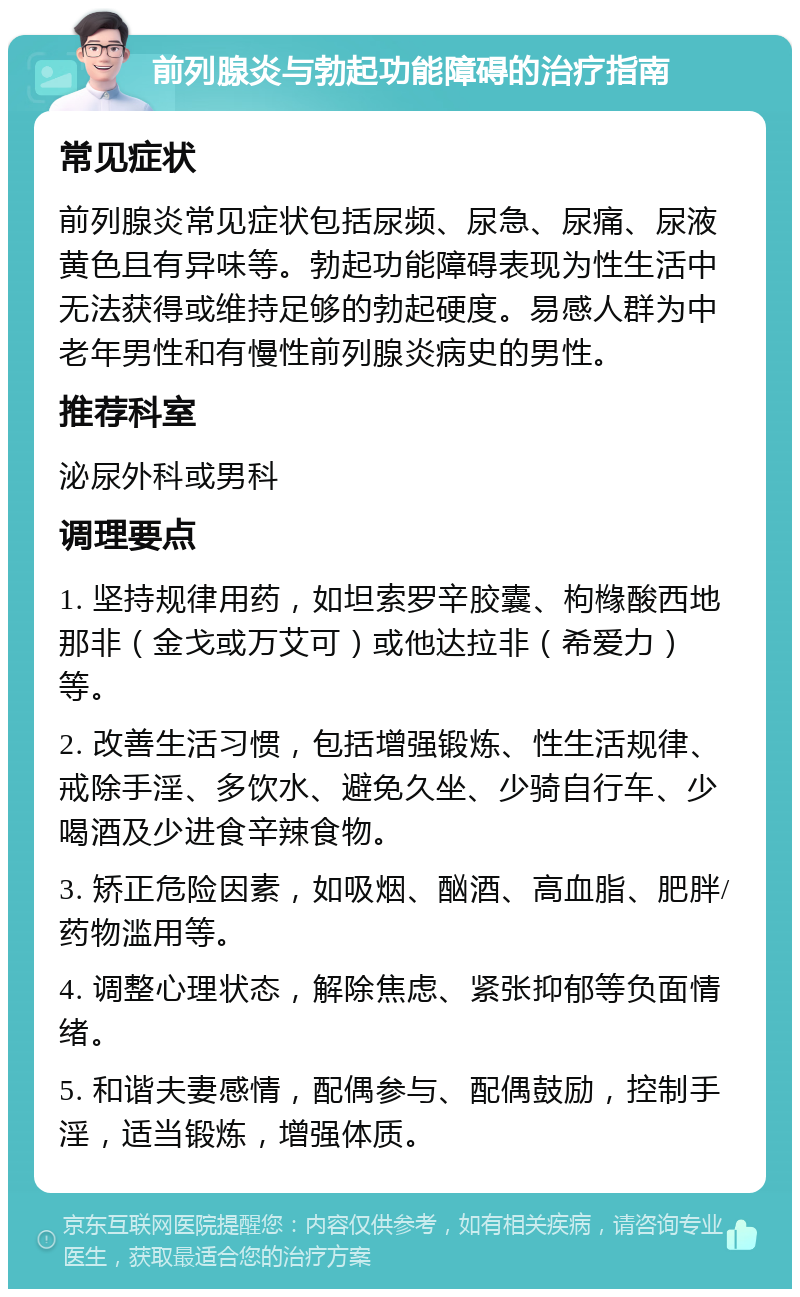 前列腺炎与勃起功能障碍的治疗指南 常见症状 前列腺炎常见症状包括尿频、尿急、尿痛、尿液黄色且有异味等。勃起功能障碍表现为性生活中无法获得或维持足够的勃起硬度。易感人群为中老年男性和有慢性前列腺炎病史的男性。 推荐科室 泌尿外科或男科 调理要点 1. 坚持规律用药，如坦索罗辛胶囊、枸橼酸西地那非（金戈或万艾可）或他达拉非（希爱力）等。 2. 改善生活习惯，包括增强锻炼、性生活规律、戒除手淫、多饮水、避免久坐、少骑自行车、少喝酒及少进食辛辣食物。 3. 矫正危险因素，如吸烟、酗酒、高血脂、肥胖/药物滥用等。 4. 调整心理状态，解除焦虑、紧张抑郁等负面情绪。 5. 和谐夫妻感情，配偶参与、配偶鼓励，控制手淫，适当锻炼，增强体质。