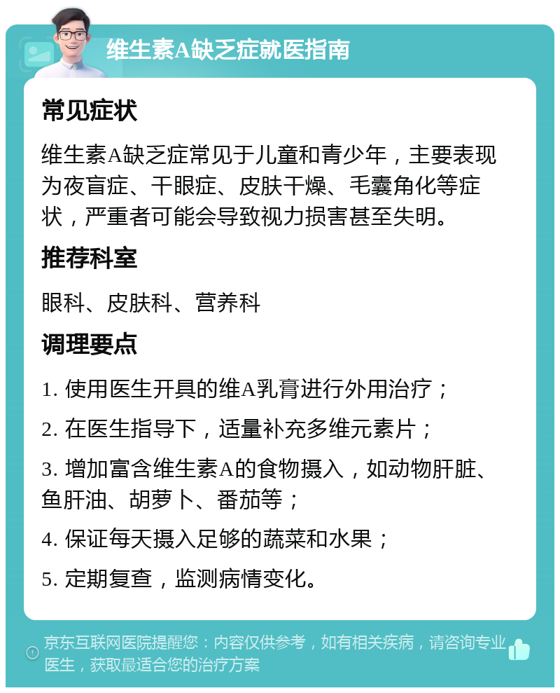 维生素A缺乏症就医指南 常见症状 维生素A缺乏症常见于儿童和青少年，主要表现为夜盲症、干眼症、皮肤干燥、毛囊角化等症状，严重者可能会导致视力损害甚至失明。 推荐科室 眼科、皮肤科、营养科 调理要点 1. 使用医生开具的维A乳膏进行外用治疗； 2. 在医生指导下，适量补充多维元素片； 3. 增加富含维生素A的食物摄入，如动物肝脏、鱼肝油、胡萝卜、番茄等； 4. 保证每天摄入足够的蔬菜和水果； 5. 定期复查，监测病情变化。