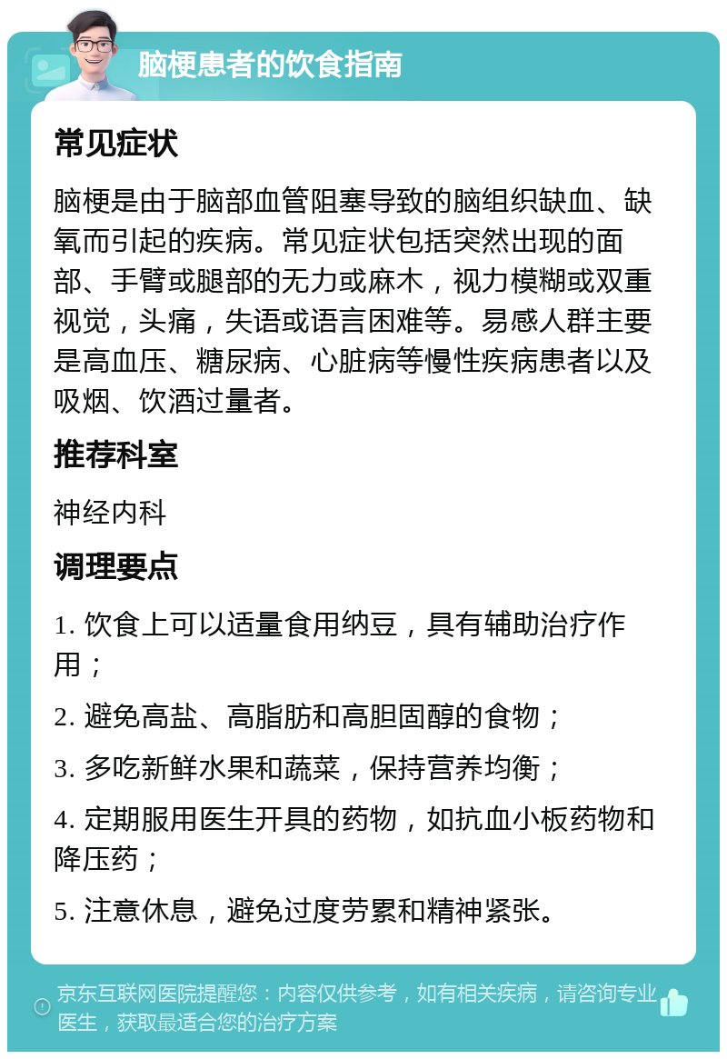 脑梗患者的饮食指南 常见症状 脑梗是由于脑部血管阻塞导致的脑组织缺血、缺氧而引起的疾病。常见症状包括突然出现的面部、手臂或腿部的无力或麻木，视力模糊或双重视觉，头痛，失语或语言困难等。易感人群主要是高血压、糖尿病、心脏病等慢性疾病患者以及吸烟、饮酒过量者。 推荐科室 神经内科 调理要点 1. 饮食上可以适量食用纳豆，具有辅助治疗作用； 2. 避免高盐、高脂肪和高胆固醇的食物； 3. 多吃新鲜水果和蔬菜，保持营养均衡； 4. 定期服用医生开具的药物，如抗血小板药物和降压药； 5. 注意休息，避免过度劳累和精神紧张。