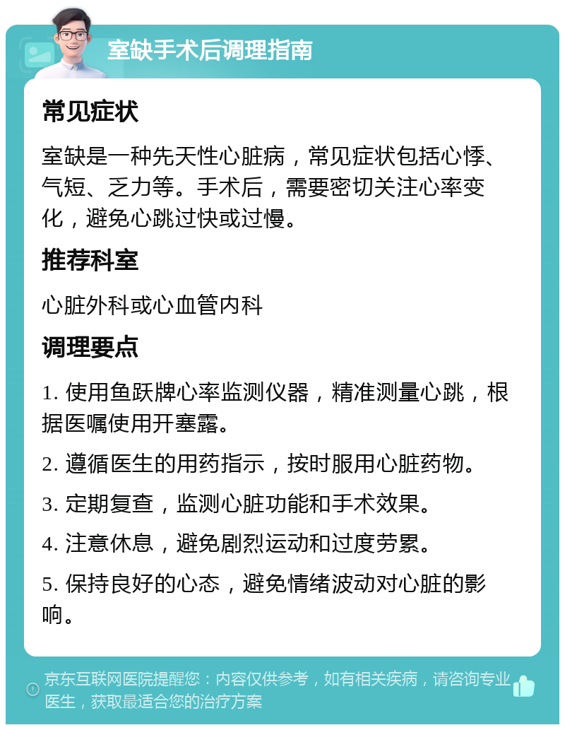 室缺手术后调理指南 常见症状 室缺是一种先天性心脏病，常见症状包括心悸、气短、乏力等。手术后，需要密切关注心率变化，避免心跳过快或过慢。 推荐科室 心脏外科或心血管内科 调理要点 1. 使用鱼跃牌心率监测仪器，精准测量心跳，根据医嘱使用开塞露。 2. 遵循医生的用药指示，按时服用心脏药物。 3. 定期复查，监测心脏功能和手术效果。 4. 注意休息，避免剧烈运动和过度劳累。 5. 保持良好的心态，避免情绪波动对心脏的影响。