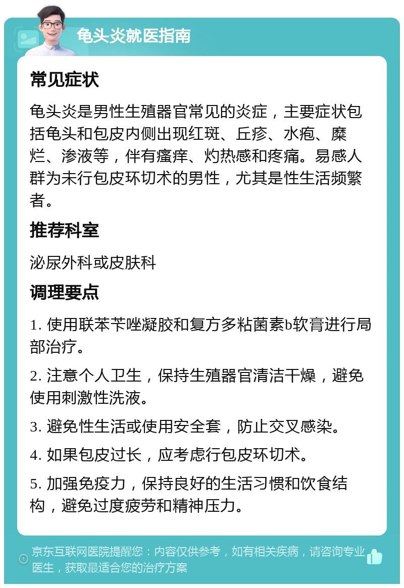 龟头炎就医指南 常见症状 龟头炎是男性生殖器官常见的炎症，主要症状包括龟头和包皮内侧出现红斑、丘疹、水疱、糜烂、渗液等，伴有瘙痒、灼热感和疼痛。易感人群为未行包皮环切术的男性，尤其是性生活频繁者。 推荐科室 泌尿外科或皮肤科 调理要点 1. 使用联苯苄唑凝胶和复方多粘菌素b软膏进行局部治疗。 2. 注意个人卫生，保持生殖器官清洁干燥，避免使用刺激性洗液。 3. 避免性生活或使用安全套，防止交叉感染。 4. 如果包皮过长，应考虑行包皮环切术。 5. 加强免疫力，保持良好的生活习惯和饮食结构，避免过度疲劳和精神压力。