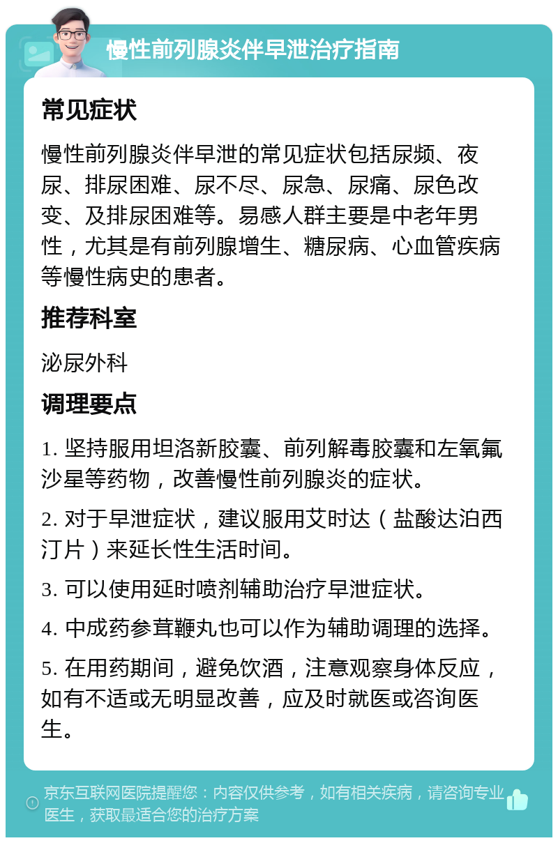 慢性前列腺炎伴早泄治疗指南 常见症状 慢性前列腺炎伴早泄的常见症状包括尿频、夜尿、排尿困难、尿不尽、尿急、尿痛、尿色改变、及排尿困难等。易感人群主要是中老年男性，尤其是有前列腺增生、糖尿病、心血管疾病等慢性病史的患者。 推荐科室 泌尿外科 调理要点 1. 坚持服用坦洛新胶囊、前列解毒胶囊和左氧氟沙星等药物，改善慢性前列腺炎的症状。 2. 对于早泄症状，建议服用艾时达（盐酸达泊西汀片）来延长性生活时间。 3. 可以使用延时喷剂辅助治疗早泄症状。 4. 中成药参茸鞭丸也可以作为辅助调理的选择。 5. 在用药期间，避免饮酒，注意观察身体反应，如有不适或无明显改善，应及时就医或咨询医生。