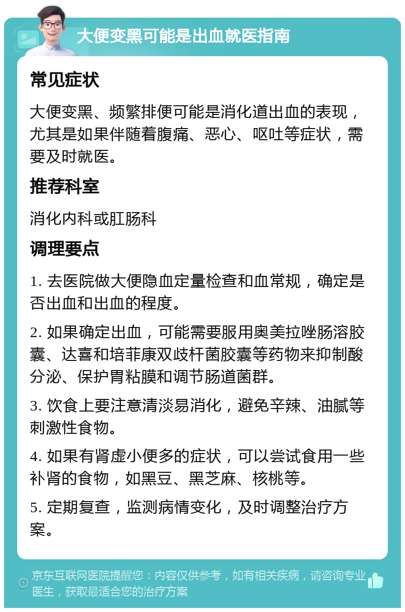 大便变黑可能是出血就医指南 常见症状 大便变黑、频繁排便可能是消化道出血的表现，尤其是如果伴随着腹痛、恶心、呕吐等症状，需要及时就医。 推荐科室 消化内科或肛肠科 调理要点 1. 去医院做大便隐血定量检查和血常规，确定是否出血和出血的程度。 2. 如果确定出血，可能需要服用奥美拉唑肠溶胶囊、达喜和培菲康双歧杆菌胶囊等药物来抑制酸分泌、保护胃粘膜和调节肠道菌群。 3. 饮食上要注意清淡易消化，避免辛辣、油腻等刺激性食物。 4. 如果有肾虚小便多的症状，可以尝试食用一些补肾的食物，如黑豆、黑芝麻、核桃等。 5. 定期复查，监测病情变化，及时调整治疗方案。