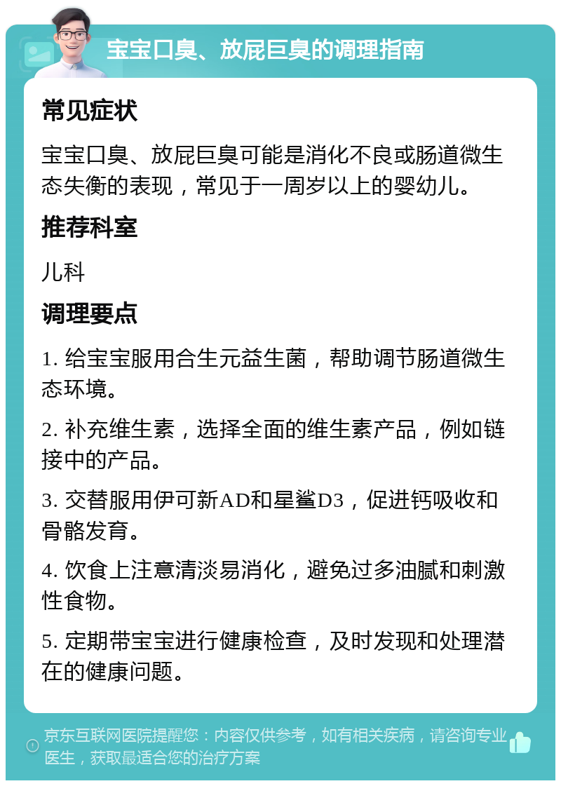 宝宝口臭、放屁巨臭的调理指南 常见症状 宝宝口臭、放屁巨臭可能是消化不良或肠道微生态失衡的表现，常见于一周岁以上的婴幼儿。 推荐科室 儿科 调理要点 1. 给宝宝服用合生元益生菌，帮助调节肠道微生态环境。 2. 补充维生素，选择全面的维生素产品，例如链接中的产品。 3. 交替服用伊可新AD和星鲨D3，促进钙吸收和骨骼发育。 4. 饮食上注意清淡易消化，避免过多油腻和刺激性食物。 5. 定期带宝宝进行健康检查，及时发现和处理潜在的健康问题。