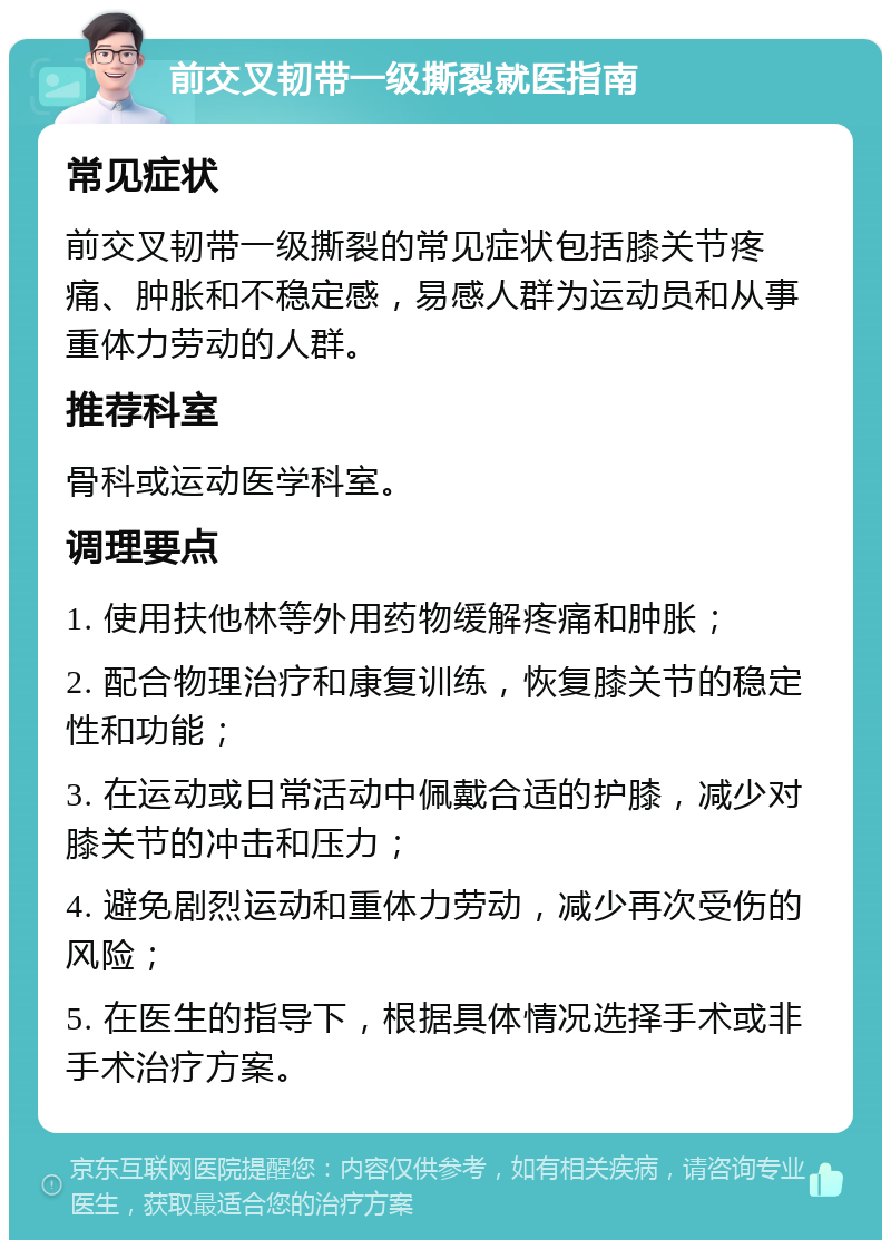 前交叉韧带一级撕裂就医指南 常见症状 前交叉韧带一级撕裂的常见症状包括膝关节疼痛、肿胀和不稳定感，易感人群为运动员和从事重体力劳动的人群。 推荐科室 骨科或运动医学科室。 调理要点 1. 使用扶他林等外用药物缓解疼痛和肿胀； 2. 配合物理治疗和康复训练，恢复膝关节的稳定性和功能； 3. 在运动或日常活动中佩戴合适的护膝，减少对膝关节的冲击和压力； 4. 避免剧烈运动和重体力劳动，减少再次受伤的风险； 5. 在医生的指导下，根据具体情况选择手术或非手术治疗方案。