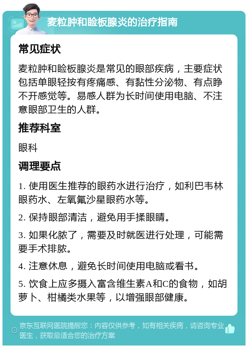 麦粒肿和睑板腺炎的治疗指南 常见症状 麦粒肿和睑板腺炎是常见的眼部疾病，主要症状包括单眼轻按有疼痛感、有黏性分泌物、有点睁不开感觉等。易感人群为长时间使用电脑、不注意眼部卫生的人群。 推荐科室 眼科 调理要点 1. 使用医生推荐的眼药水进行治疗，如利巴韦林眼药水、左氧氟沙星眼药水等。 2. 保持眼部清洁，避免用手揉眼睛。 3. 如果化脓了，需要及时就医进行处理，可能需要手术排脓。 4. 注意休息，避免长时间使用电脑或看书。 5. 饮食上应多摄入富含维生素A和C的食物，如胡萝卜、柑橘类水果等，以增强眼部健康。