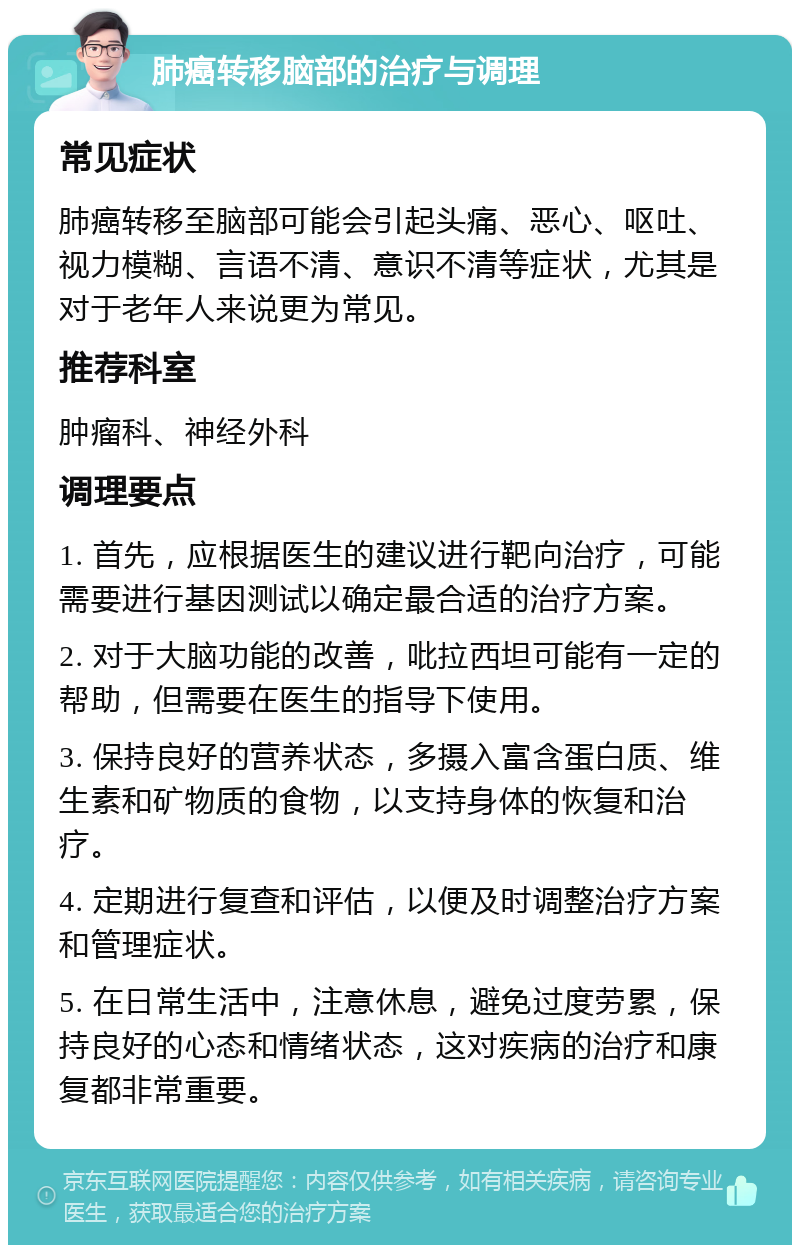 肺癌转移脑部的治疗与调理 常见症状 肺癌转移至脑部可能会引起头痛、恶心、呕吐、视力模糊、言语不清、意识不清等症状，尤其是对于老年人来说更为常见。 推荐科室 肿瘤科、神经外科 调理要点 1. 首先，应根据医生的建议进行靶向治疗，可能需要进行基因测试以确定最合适的治疗方案。 2. 对于大脑功能的改善，吡拉西坦可能有一定的帮助，但需要在医生的指导下使用。 3. 保持良好的营养状态，多摄入富含蛋白质、维生素和矿物质的食物，以支持身体的恢复和治疗。 4. 定期进行复查和评估，以便及时调整治疗方案和管理症状。 5. 在日常生活中，注意休息，避免过度劳累，保持良好的心态和情绪状态，这对疾病的治疗和康复都非常重要。