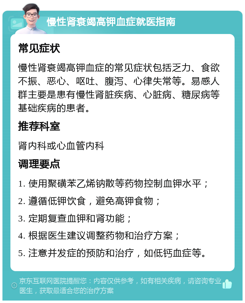 慢性肾衰竭高钾血症就医指南 常见症状 慢性肾衰竭高钾血症的常见症状包括乏力、食欲不振、恶心、呕吐、腹泻、心律失常等。易感人群主要是患有慢性肾脏疾病、心脏病、糖尿病等基础疾病的患者。 推荐科室 肾内科或心血管内科 调理要点 1. 使用聚磺苯乙烯钠散等药物控制血钾水平； 2. 遵循低钾饮食，避免高钾食物； 3. 定期复查血钾和肾功能； 4. 根据医生建议调整药物和治疗方案； 5. 注意并发症的预防和治疗，如低钙血症等。