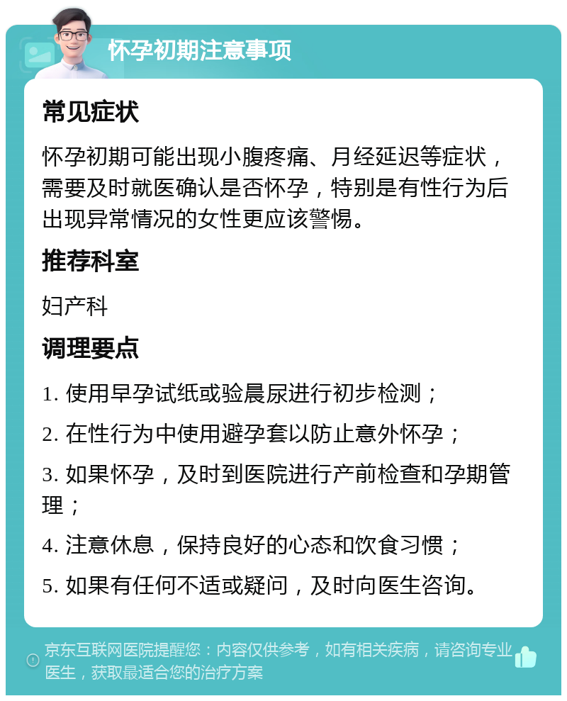 怀孕初期注意事项 常见症状 怀孕初期可能出现小腹疼痛、月经延迟等症状，需要及时就医确认是否怀孕，特别是有性行为后出现异常情况的女性更应该警惕。 推荐科室 妇产科 调理要点 1. 使用早孕试纸或验晨尿进行初步检测； 2. 在性行为中使用避孕套以防止意外怀孕； 3. 如果怀孕，及时到医院进行产前检查和孕期管理； 4. 注意休息，保持良好的心态和饮食习惯； 5. 如果有任何不适或疑问，及时向医生咨询。