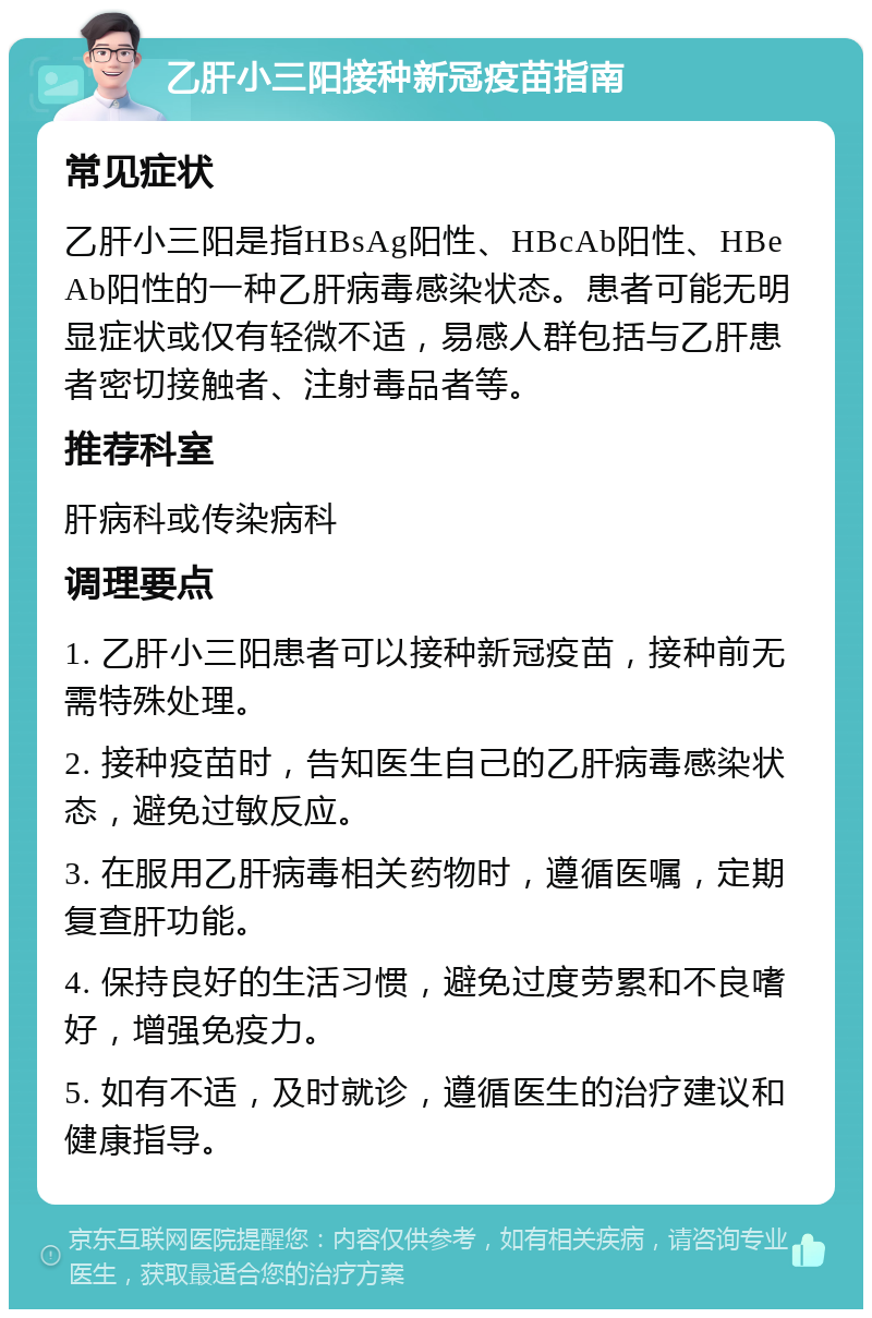 乙肝小三阳接种新冠疫苗指南 常见症状 乙肝小三阳是指HBsAg阳性、HBcAb阳性、HBeAb阳性的一种乙肝病毒感染状态。患者可能无明显症状或仅有轻微不适，易感人群包括与乙肝患者密切接触者、注射毒品者等。 推荐科室 肝病科或传染病科 调理要点 1. 乙肝小三阳患者可以接种新冠疫苗，接种前无需特殊处理。 2. 接种疫苗时，告知医生自己的乙肝病毒感染状态，避免过敏反应。 3. 在服用乙肝病毒相关药物时，遵循医嘱，定期复查肝功能。 4. 保持良好的生活习惯，避免过度劳累和不良嗜好，增强免疫力。 5. 如有不适，及时就诊，遵循医生的治疗建议和健康指导。