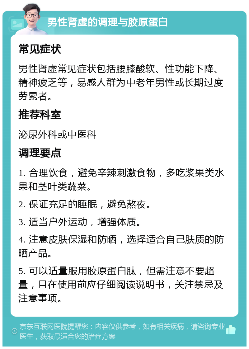 男性肾虚的调理与胶原蛋白 常见症状 男性肾虚常见症状包括腰膝酸软、性功能下降、精神疲乏等，易感人群为中老年男性或长期过度劳累者。 推荐科室 泌尿外科或中医科 调理要点 1. 合理饮食，避免辛辣刺激食物，多吃浆果类水果和茎叶类蔬菜。 2. 保证充足的睡眠，避免熬夜。 3. 适当户外运动，增强体质。 4. 注意皮肤保湿和防晒，选择适合自己肤质的防晒产品。 5. 可以适量服用胶原蛋白肽，但需注意不要超量，且在使用前应仔细阅读说明书，关注禁忌及注意事项。