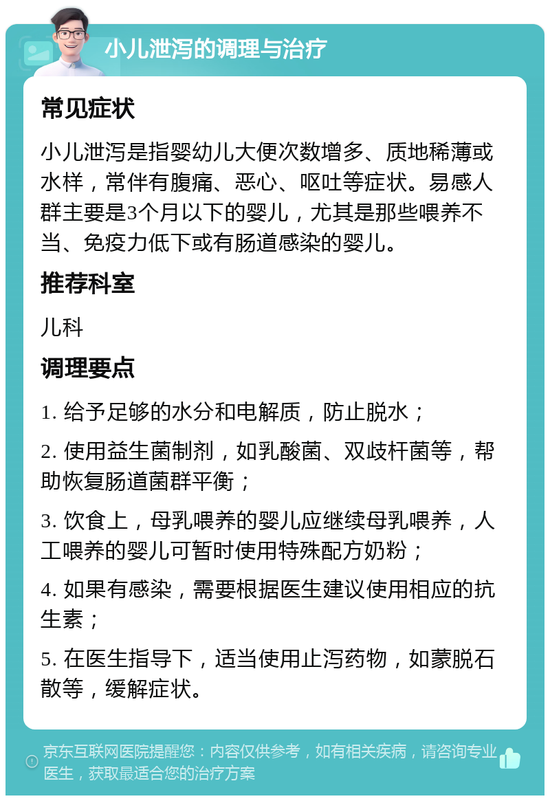 小儿泄泻的调理与治疗 常见症状 小儿泄泻是指婴幼儿大便次数增多、质地稀薄或水样，常伴有腹痛、恶心、呕吐等症状。易感人群主要是3个月以下的婴儿，尤其是那些喂养不当、免疫力低下或有肠道感染的婴儿。 推荐科室 儿科 调理要点 1. 给予足够的水分和电解质，防止脱水； 2. 使用益生菌制剂，如乳酸菌、双歧杆菌等，帮助恢复肠道菌群平衡； 3. 饮食上，母乳喂养的婴儿应继续母乳喂养，人工喂养的婴儿可暂时使用特殊配方奶粉； 4. 如果有感染，需要根据医生建议使用相应的抗生素； 5. 在医生指导下，适当使用止泻药物，如蒙脱石散等，缓解症状。