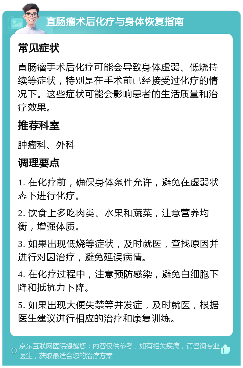 直肠瘤术后化疗与身体恢复指南 常见症状 直肠瘤手术后化疗可能会导致身体虚弱、低烧持续等症状，特别是在手术前已经接受过化疗的情况下。这些症状可能会影响患者的生活质量和治疗效果。 推荐科室 肿瘤科、外科 调理要点 1. 在化疗前，确保身体条件允许，避免在虚弱状态下进行化疗。 2. 饮食上多吃肉类、水果和蔬菜，注意营养均衡，增强体质。 3. 如果出现低烧等症状，及时就医，查找原因并进行对因治疗，避免延误病情。 4. 在化疗过程中，注意预防感染，避免白细胞下降和抵抗力下降。 5. 如果出现大便失禁等并发症，及时就医，根据医生建议进行相应的治疗和康复训练。