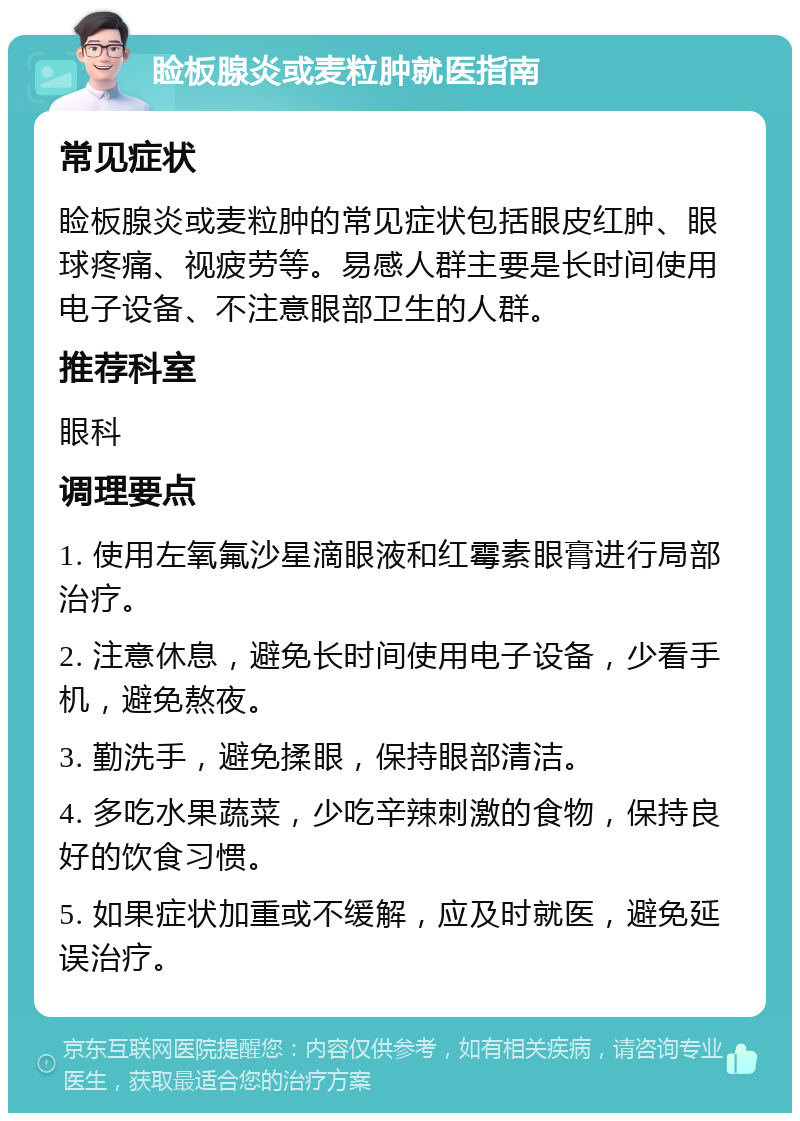 睑板腺炎或麦粒肿就医指南 常见症状 睑板腺炎或麦粒肿的常见症状包括眼皮红肿、眼球疼痛、视疲劳等。易感人群主要是长时间使用电子设备、不注意眼部卫生的人群。 推荐科室 眼科 调理要点 1. 使用左氧氟沙星滴眼液和红霉素眼膏进行局部治疗。 2. 注意休息，避免长时间使用电子设备，少看手机，避免熬夜。 3. 勤洗手，避免揉眼，保持眼部清洁。 4. 多吃水果蔬菜，少吃辛辣刺激的食物，保持良好的饮食习惯。 5. 如果症状加重或不缓解，应及时就医，避免延误治疗。