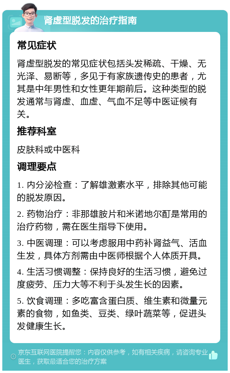 肾虚型脱发的治疗指南 常见症状 肾虚型脱发的常见症状包括头发稀疏、干燥、无光泽、易断等，多见于有家族遗传史的患者，尤其是中年男性和女性更年期前后。这种类型的脱发通常与肾虚、血虚、气血不足等中医证候有关。 推荐科室 皮肤科或中医科 调理要点 1. 内分泌检查：了解雄激素水平，排除其他可能的脱发原因。 2. 药物治疗：非那雄胺片和米诺地尔酊是常用的治疗药物，需在医生指导下使用。 3. 中医调理：可以考虑服用中药补肾益气、活血生发，具体方剂需由中医师根据个人体质开具。 4. 生活习惯调整：保持良好的生活习惯，避免过度疲劳、压力大等不利于头发生长的因素。 5. 饮食调理：多吃富含蛋白质、维生素和微量元素的食物，如鱼类、豆类、绿叶蔬菜等，促进头发健康生长。