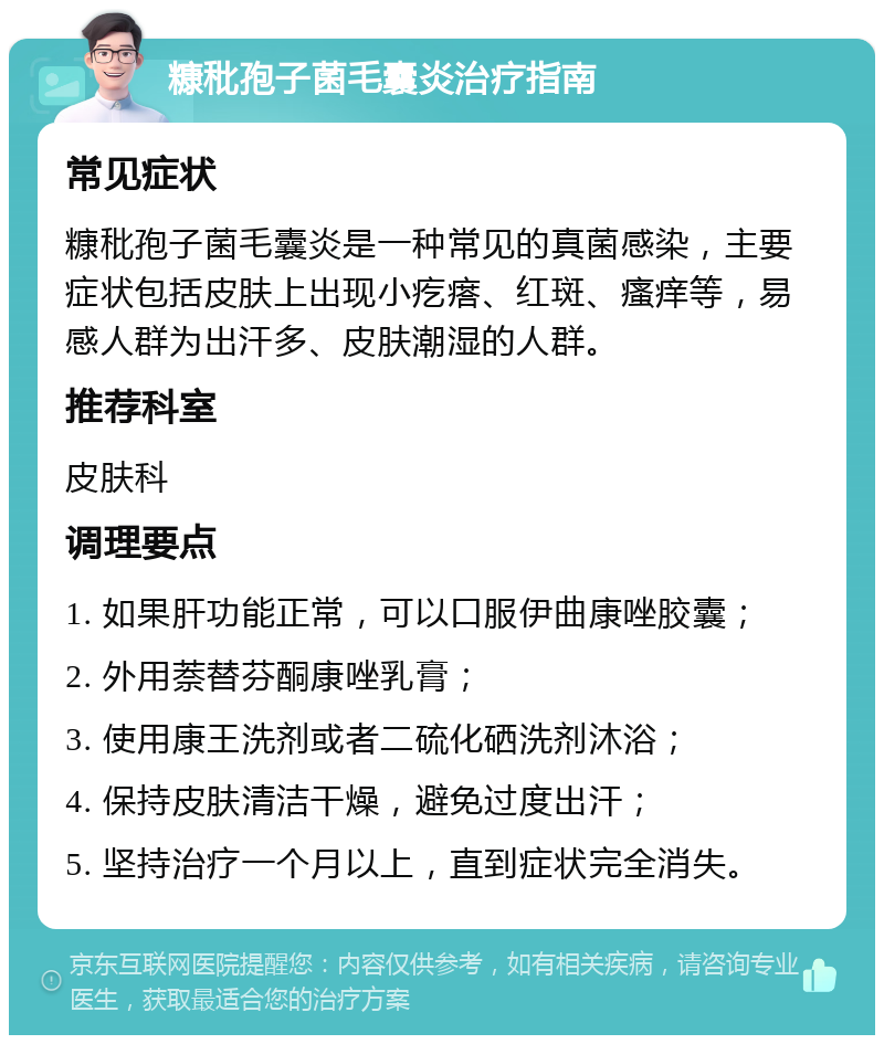 糠秕孢子菌毛囊炎治疗指南 常见症状 糠秕孢子菌毛囊炎是一种常见的真菌感染，主要症状包括皮肤上出现小疙瘩、红斑、瘙痒等，易感人群为出汗多、皮肤潮湿的人群。 推荐科室 皮肤科 调理要点 1. 如果肝功能正常，可以口服伊曲康唑胶囊； 2. 外用萘替芬酮康唑乳膏； 3. 使用康王洗剂或者二硫化硒洗剂沐浴； 4. 保持皮肤清洁干燥，避免过度出汗； 5. 坚持治疗一个月以上，直到症状完全消失。