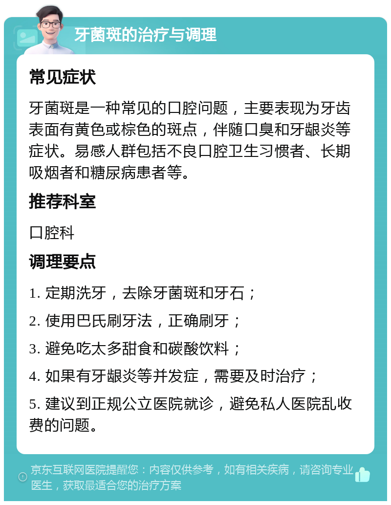 牙菌斑的治疗与调理 常见症状 牙菌斑是一种常见的口腔问题，主要表现为牙齿表面有黄色或棕色的斑点，伴随口臭和牙龈炎等症状。易感人群包括不良口腔卫生习惯者、长期吸烟者和糖尿病患者等。 推荐科室 口腔科 调理要点 1. 定期洗牙，去除牙菌斑和牙石； 2. 使用巴氏刷牙法，正确刷牙； 3. 避免吃太多甜食和碳酸饮料； 4. 如果有牙龈炎等并发症，需要及时治疗； 5. 建议到正规公立医院就诊，避免私人医院乱收费的问题。