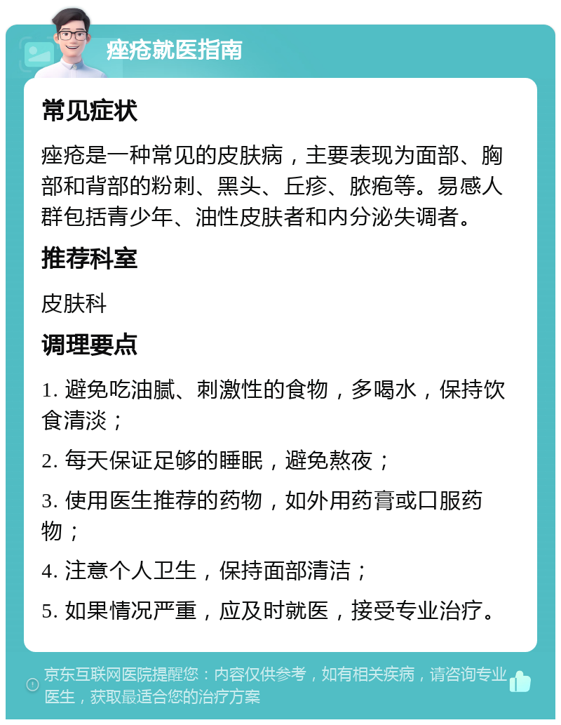 痤疮就医指南 常见症状 痤疮是一种常见的皮肤病，主要表现为面部、胸部和背部的粉刺、黑头、丘疹、脓疱等。易感人群包括青少年、油性皮肤者和内分泌失调者。 推荐科室 皮肤科 调理要点 1. 避免吃油腻、刺激性的食物，多喝水，保持饮食清淡； 2. 每天保证足够的睡眠，避免熬夜； 3. 使用医生推荐的药物，如外用药膏或口服药物； 4. 注意个人卫生，保持面部清洁； 5. 如果情况严重，应及时就医，接受专业治疗。