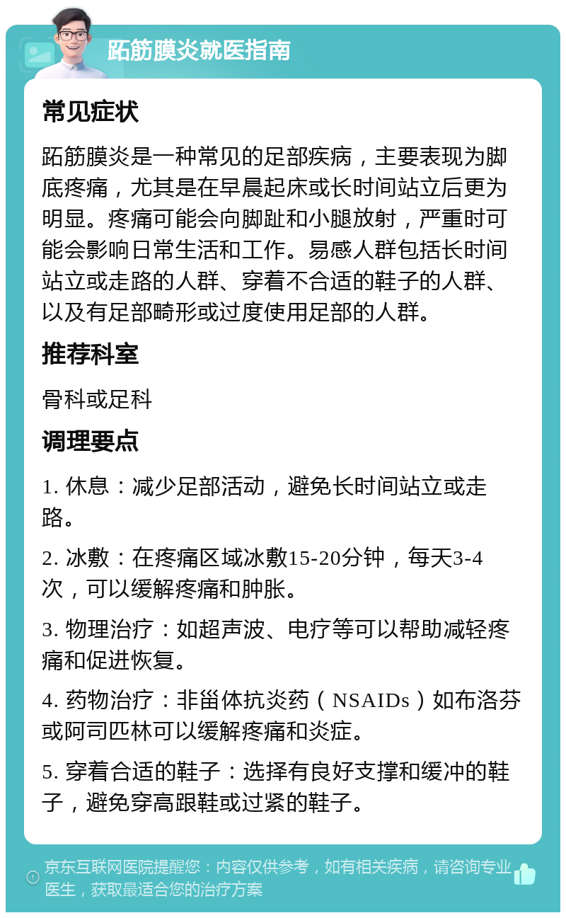 跖筋膜炎就医指南 常见症状 跖筋膜炎是一种常见的足部疾病，主要表现为脚底疼痛，尤其是在早晨起床或长时间站立后更为明显。疼痛可能会向脚趾和小腿放射，严重时可能会影响日常生活和工作。易感人群包括长时间站立或走路的人群、穿着不合适的鞋子的人群、以及有足部畸形或过度使用足部的人群。 推荐科室 骨科或足科 调理要点 1. 休息：减少足部活动，避免长时间站立或走路。 2. 冰敷：在疼痛区域冰敷15-20分钟，每天3-4次，可以缓解疼痛和肿胀。 3. 物理治疗：如超声波、电疗等可以帮助减轻疼痛和促进恢复。 4. 药物治疗：非甾体抗炎药（NSAIDs）如布洛芬或阿司匹林可以缓解疼痛和炎症。 5. 穿着合适的鞋子：选择有良好支撑和缓冲的鞋子，避免穿高跟鞋或过紧的鞋子。