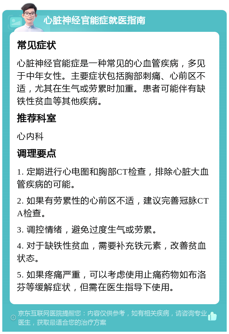 心脏神经官能症就医指南 常见症状 心脏神经官能症是一种常见的心血管疾病，多见于中年女性。主要症状包括胸部刺痛、心前区不适，尤其在生气或劳累时加重。患者可能伴有缺铁性贫血等其他疾病。 推荐科室 心内科 调理要点 1. 定期进行心电图和胸部CT检查，排除心脏大血管疾病的可能。 2. 如果有劳累性的心前区不适，建议完善冠脉CTA检查。 3. 调控情绪，避免过度生气或劳累。 4. 对于缺铁性贫血，需要补充铁元素，改善贫血状态。 5. 如果疼痛严重，可以考虑使用止痛药物如布洛芬等缓解症状，但需在医生指导下使用。