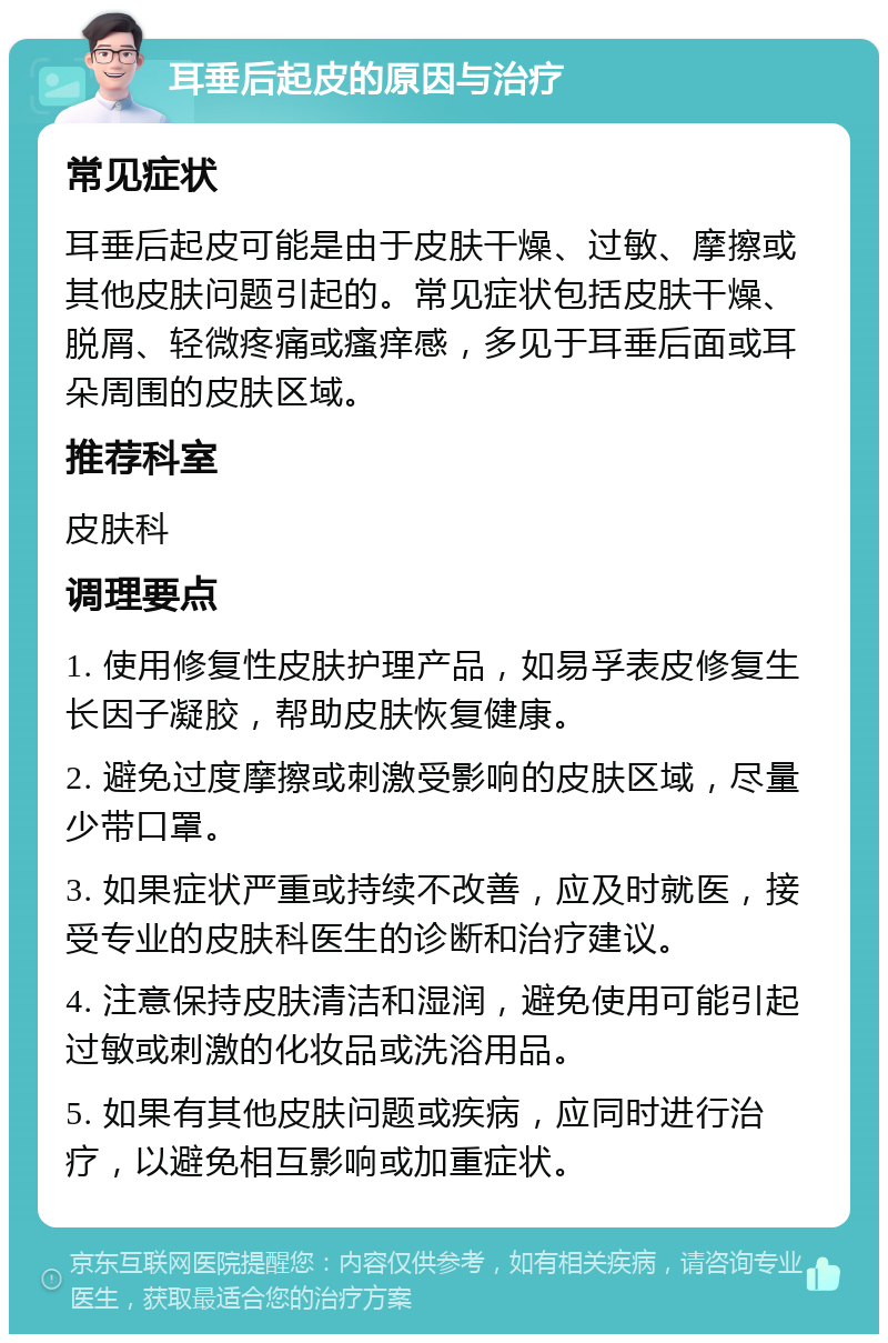 耳垂后起皮的原因与治疗 常见症状 耳垂后起皮可能是由于皮肤干燥、过敏、摩擦或其他皮肤问题引起的。常见症状包括皮肤干燥、脱屑、轻微疼痛或瘙痒感，多见于耳垂后面或耳朵周围的皮肤区域。 推荐科室 皮肤科 调理要点 1. 使用修复性皮肤护理产品，如易孚表皮修复生长因子凝胶，帮助皮肤恢复健康。 2. 避免过度摩擦或刺激受影响的皮肤区域，尽量少带口罩。 3. 如果症状严重或持续不改善，应及时就医，接受专业的皮肤科医生的诊断和治疗建议。 4. 注意保持皮肤清洁和湿润，避免使用可能引起过敏或刺激的化妆品或洗浴用品。 5. 如果有其他皮肤问题或疾病，应同时进行治疗，以避免相互影响或加重症状。