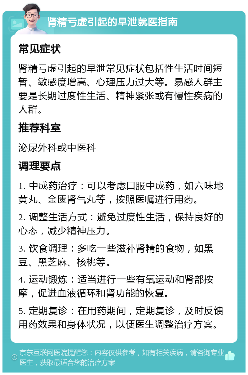 肾精亏虚引起的早泄就医指南 常见症状 肾精亏虚引起的早泄常见症状包括性生活时间短暂、敏感度增高、心理压力过大等。易感人群主要是长期过度性生活、精神紧张或有慢性疾病的人群。 推荐科室 泌尿外科或中医科 调理要点 1. 中成药治疗：可以考虑口服中成药，如六味地黄丸、金匮肾气丸等，按照医嘱进行用药。 2. 调整生活方式：避免过度性生活，保持良好的心态，减少精神压力。 3. 饮食调理：多吃一些滋补肾精的食物，如黑豆、黑芝麻、核桃等。 4. 运动锻炼：适当进行一些有氧运动和肾部按摩，促进血液循环和肾功能的恢复。 5. 定期复诊：在用药期间，定期复诊，及时反馈用药效果和身体状况，以便医生调整治疗方案。