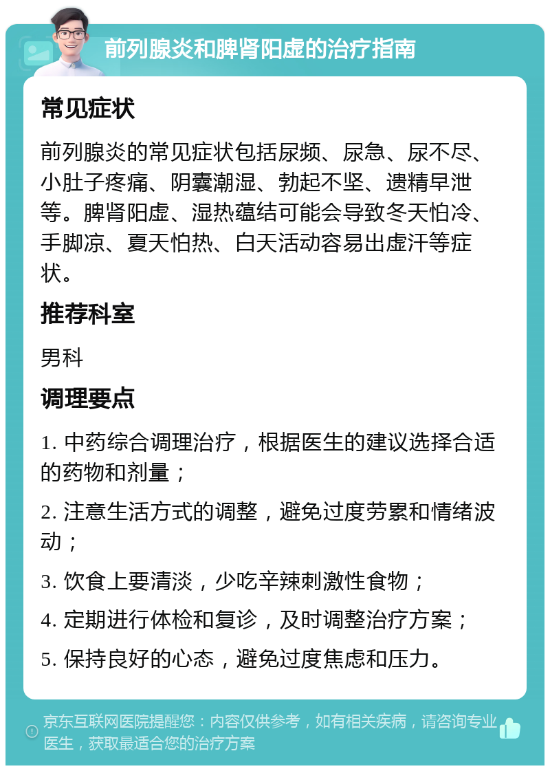 前列腺炎和脾肾阳虚的治疗指南 常见症状 前列腺炎的常见症状包括尿频、尿急、尿不尽、小肚子疼痛、阴囊潮湿、勃起不坚、遗精早泄等。脾肾阳虚、湿热蕴结可能会导致冬天怕冷、手脚凉、夏天怕热、白天活动容易出虚汗等症状。 推荐科室 男科 调理要点 1. 中药综合调理治疗，根据医生的建议选择合适的药物和剂量； 2. 注意生活方式的调整，避免过度劳累和情绪波动； 3. 饮食上要清淡，少吃辛辣刺激性食物； 4. 定期进行体检和复诊，及时调整治疗方案； 5. 保持良好的心态，避免过度焦虑和压力。