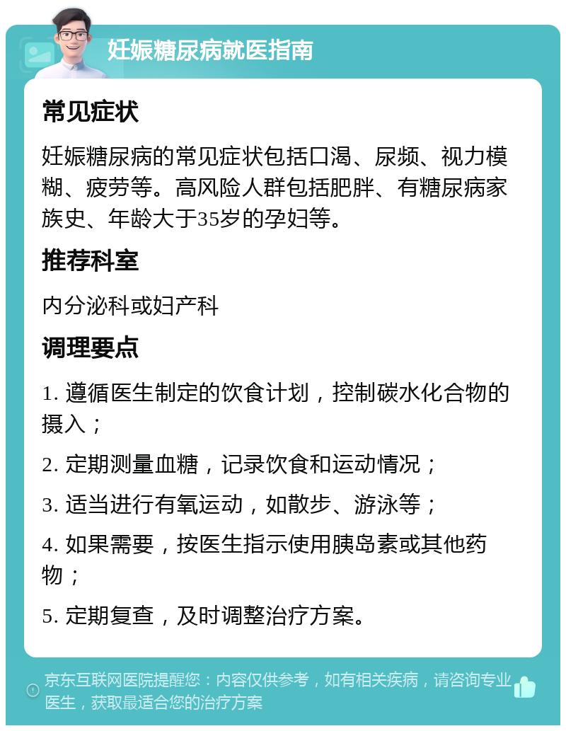 妊娠糖尿病就医指南 常见症状 妊娠糖尿病的常见症状包括口渴、尿频、视力模糊、疲劳等。高风险人群包括肥胖、有糖尿病家族史、年龄大于35岁的孕妇等。 推荐科室 内分泌科或妇产科 调理要点 1. 遵循医生制定的饮食计划，控制碳水化合物的摄入； 2. 定期测量血糖，记录饮食和运动情况； 3. 适当进行有氧运动，如散步、游泳等； 4. 如果需要，按医生指示使用胰岛素或其他药物； 5. 定期复查，及时调整治疗方案。