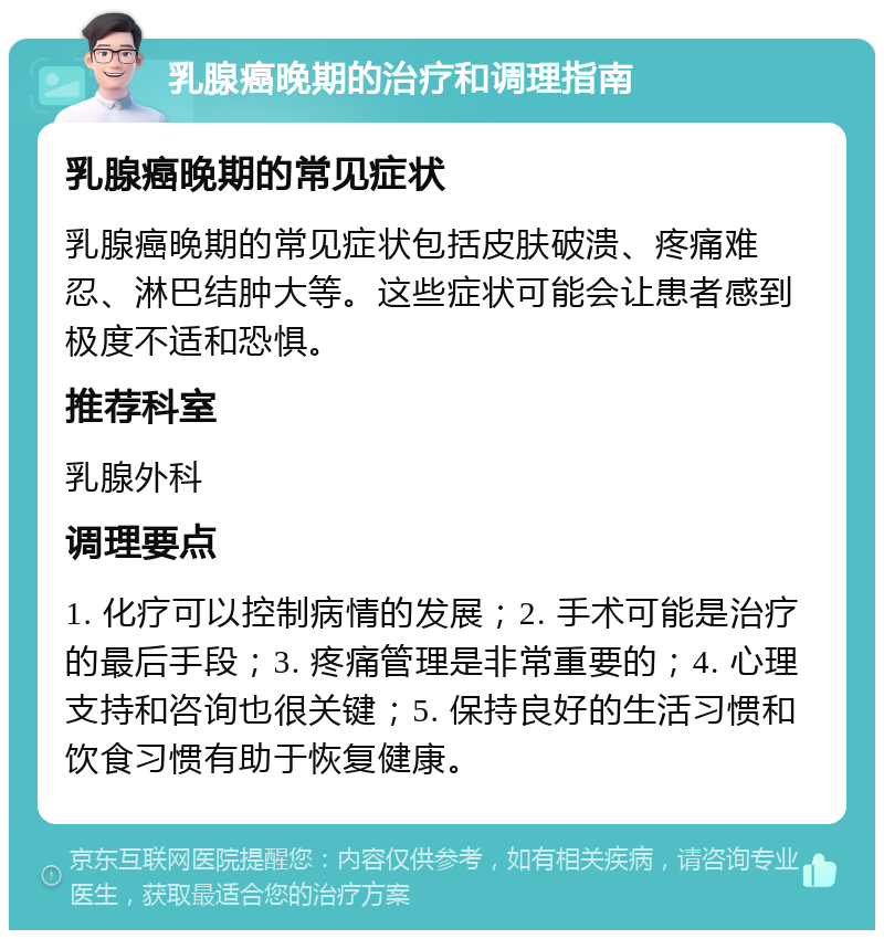 乳腺癌晚期的治疗和调理指南 乳腺癌晚期的常见症状 乳腺癌晚期的常见症状包括皮肤破溃、疼痛难忍、淋巴结肿大等。这些症状可能会让患者感到极度不适和恐惧。 推荐科室 乳腺外科 调理要点 1. 化疗可以控制病情的发展；2. 手术可能是治疗的最后手段；3. 疼痛管理是非常重要的；4. 心理支持和咨询也很关键；5. 保持良好的生活习惯和饮食习惯有助于恢复健康。