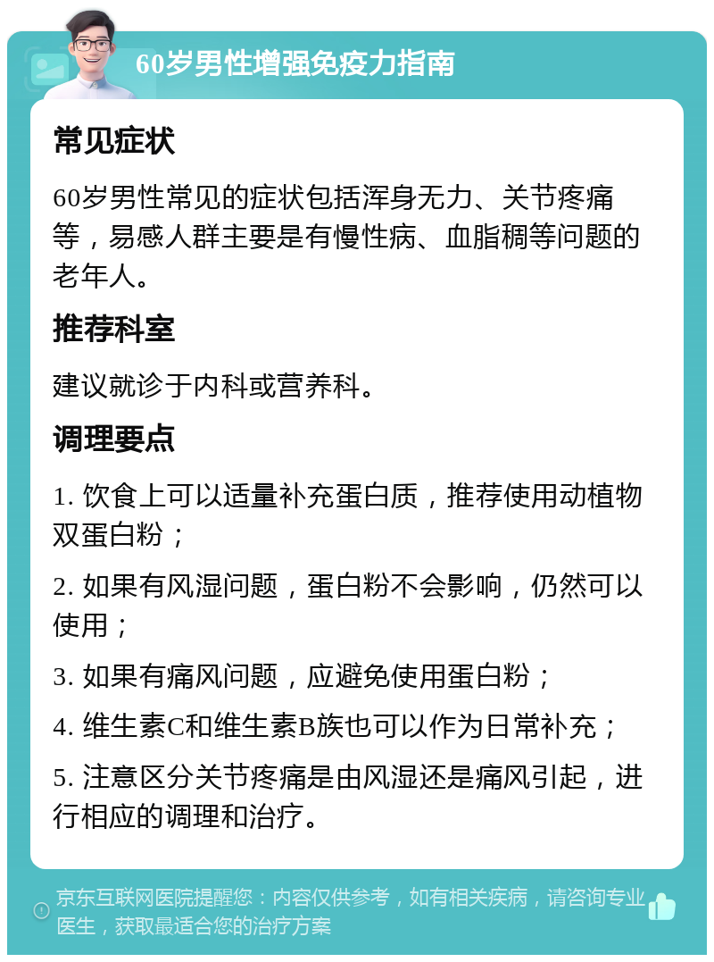 60岁男性增强免疫力指南 常见症状 60岁男性常见的症状包括浑身无力、关节疼痛等，易感人群主要是有慢性病、血脂稠等问题的老年人。 推荐科室 建议就诊于内科或营养科。 调理要点 1. 饮食上可以适量补充蛋白质，推荐使用动植物双蛋白粉； 2. 如果有风湿问题，蛋白粉不会影响，仍然可以使用； 3. 如果有痛风问题，应避免使用蛋白粉； 4. 维生素C和维生素B族也可以作为日常补充； 5. 注意区分关节疼痛是由风湿还是痛风引起，进行相应的调理和治疗。