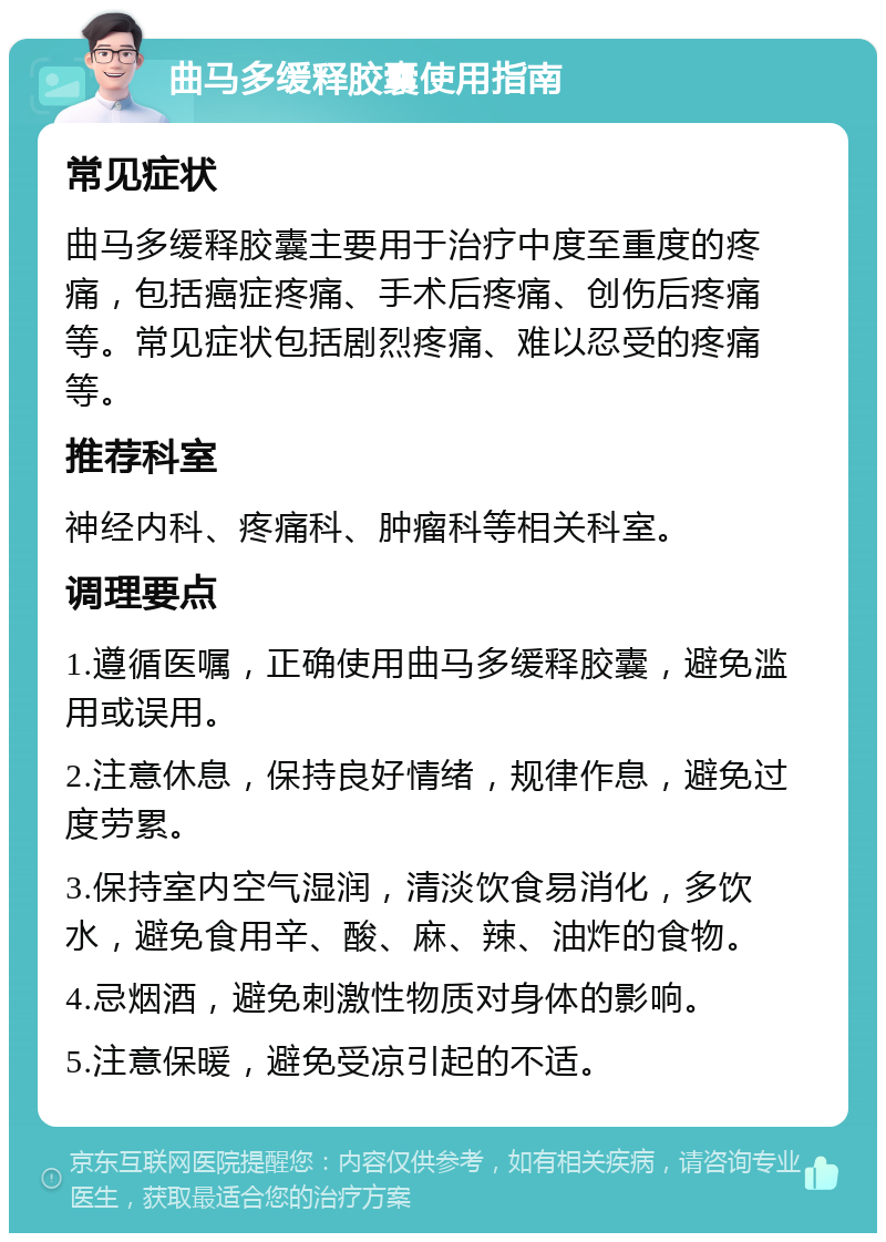 曲马多缓释胶囊使用指南 常见症状 曲马多缓释胶囊主要用于治疗中度至重度的疼痛，包括癌症疼痛、手术后疼痛、创伤后疼痛等。常见症状包括剧烈疼痛、难以忍受的疼痛等。 推荐科室 神经内科、疼痛科、肿瘤科等相关科室。 调理要点 1.遵循医嘱，正确使用曲马多缓释胶囊，避免滥用或误用。 2.注意休息，保持良好情绪，规律作息，避免过度劳累。 3.保持室内空气湿润，清淡饮食易消化，多饮水，避免食用辛、酸、麻、辣、油炸的食物。 4.忌烟酒，避免刺激性物质对身体的影响。 5.注意保暖，避免受凉引起的不适。