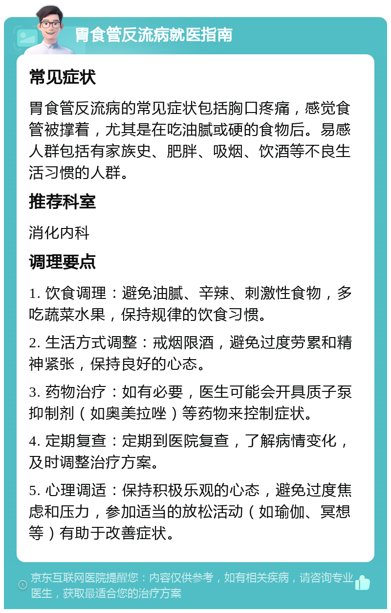 胃食管反流病就医指南 常见症状 胃食管反流病的常见症状包括胸口疼痛，感觉食管被撑着，尤其是在吃油腻或硬的食物后。易感人群包括有家族史、肥胖、吸烟、饮酒等不良生活习惯的人群。 推荐科室 消化内科 调理要点 1. 饮食调理：避免油腻、辛辣、刺激性食物，多吃蔬菜水果，保持规律的饮食习惯。 2. 生活方式调整：戒烟限酒，避免过度劳累和精神紧张，保持良好的心态。 3. 药物治疗：如有必要，医生可能会开具质子泵抑制剂（如奥美拉唑）等药物来控制症状。 4. 定期复查：定期到医院复查，了解病情变化，及时调整治疗方案。 5. 心理调适：保持积极乐观的心态，避免过度焦虑和压力，参加适当的放松活动（如瑜伽、冥想等）有助于改善症状。