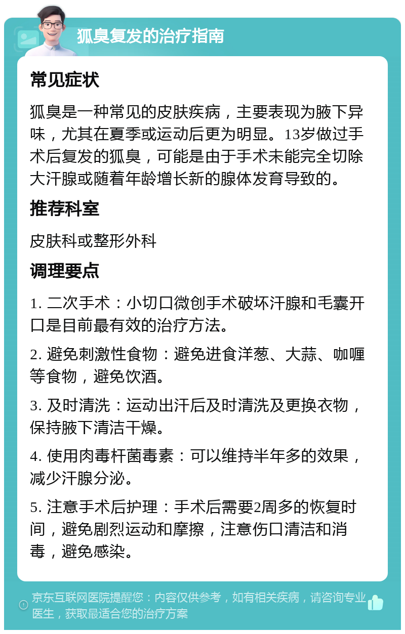 狐臭复发的治疗指南 常见症状 狐臭是一种常见的皮肤疾病，主要表现为腋下异味，尤其在夏季或运动后更为明显。13岁做过手术后复发的狐臭，可能是由于手术未能完全切除大汗腺或随着年龄增长新的腺体发育导致的。 推荐科室 皮肤科或整形外科 调理要点 1. 二次手术：小切口微创手术破坏汗腺和毛囊开口是目前最有效的治疗方法。 2. 避免刺激性食物：避免进食洋葱、大蒜、咖喱等食物，避免饮酒。 3. 及时清洗：运动出汗后及时清洗及更换衣物，保持腋下清洁干燥。 4. 使用肉毒杆菌毒素：可以维持半年多的效果，减少汗腺分泌。 5. 注意手术后护理：手术后需要2周多的恢复时间，避免剧烈运动和摩擦，注意伤口清洁和消毒，避免感染。