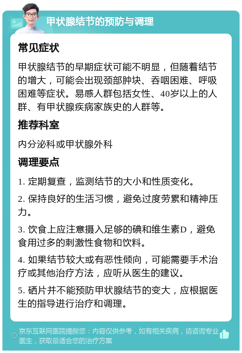 甲状腺结节的预防与调理 常见症状 甲状腺结节的早期症状可能不明显，但随着结节的增大，可能会出现颈部肿块、吞咽困难、呼吸困难等症状。易感人群包括女性、40岁以上的人群、有甲状腺疾病家族史的人群等。 推荐科室 内分泌科或甲状腺外科 调理要点 1. 定期复查，监测结节的大小和性质变化。 2. 保持良好的生活习惯，避免过度劳累和精神压力。 3. 饮食上应注意摄入足够的碘和维生素D，避免食用过多的刺激性食物和饮料。 4. 如果结节较大或有恶性倾向，可能需要手术治疗或其他治疗方法，应听从医生的建议。 5. 硒片并不能预防甲状腺结节的变大，应根据医生的指导进行治疗和调理。