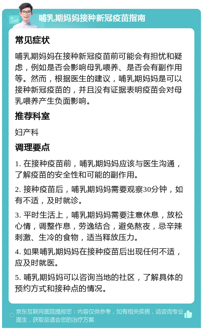 哺乳期妈妈接种新冠疫苗指南 常见症状 哺乳期妈妈在接种新冠疫苗前可能会有担忧和疑虑，例如是否会影响母乳喂养、是否会有副作用等。然而，根据医生的建议，哺乳期妈妈是可以接种新冠疫苗的，并且没有证据表明疫苗会对母乳喂养产生负面影响。 推荐科室 妇产科 调理要点 1. 在接种疫苗前，哺乳期妈妈应该与医生沟通，了解疫苗的安全性和可能的副作用。 2. 接种疫苗后，哺乳期妈妈需要观察30分钟，如有不适，及时就诊。 3. 平时生活上，哺乳期妈妈需要注意休息，放松心情，调整作息，劳逸结合，避免熬夜，忌辛辣刺激、生冷的食物，适当释放压力。 4. 如果哺乳期妈妈在接种疫苗后出现任何不适，应及时就医。 5. 哺乳期妈妈可以咨询当地的社区，了解具体的预约方式和接种点的情况。