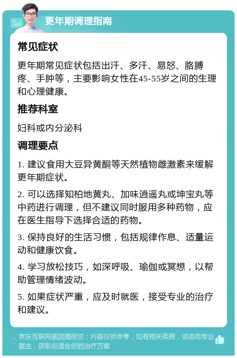 更年期调理指南 常见症状 更年期常见症状包括出汗、多汗、易怒、胳膊疼、手肿等，主要影响女性在45-55岁之间的生理和心理健康。 推荐科室 妇科或内分泌科 调理要点 1. 建议食用大豆异黄酮等天然植物雌激素来缓解更年期症状。 2. 可以选择知柏地黄丸、加味逍遥丸或坤宝丸等中药进行调理，但不建议同时服用多种药物，应在医生指导下选择合适的药物。 3. 保持良好的生活习惯，包括规律作息、适量运动和健康饮食。 4. 学习放松技巧，如深呼吸、瑜伽或冥想，以帮助管理情绪波动。 5. 如果症状严重，应及时就医，接受专业的治疗和建议。