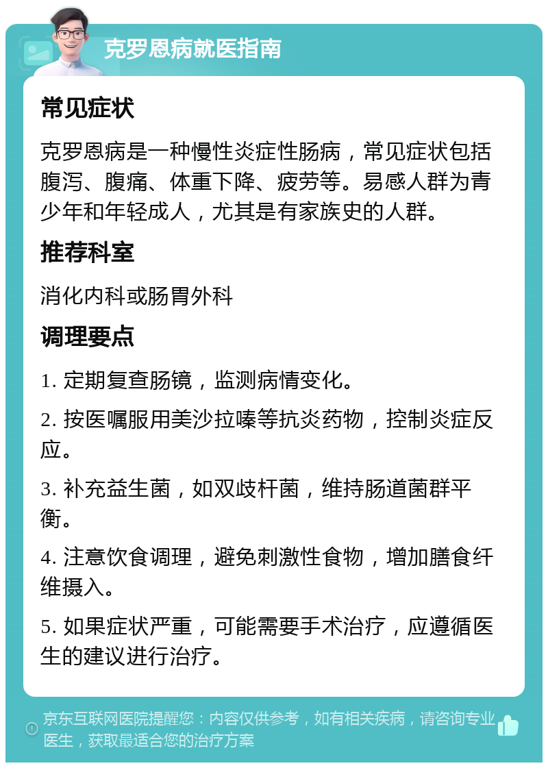 克罗恩病就医指南 常见症状 克罗恩病是一种慢性炎症性肠病，常见症状包括腹泻、腹痛、体重下降、疲劳等。易感人群为青少年和年轻成人，尤其是有家族史的人群。 推荐科室 消化内科或肠胃外科 调理要点 1. 定期复查肠镜，监测病情变化。 2. 按医嘱服用美沙拉嗪等抗炎药物，控制炎症反应。 3. 补充益生菌，如双歧杆菌，维持肠道菌群平衡。 4. 注意饮食调理，避免刺激性食物，增加膳食纤维摄入。 5. 如果症状严重，可能需要手术治疗，应遵循医生的建议进行治疗。