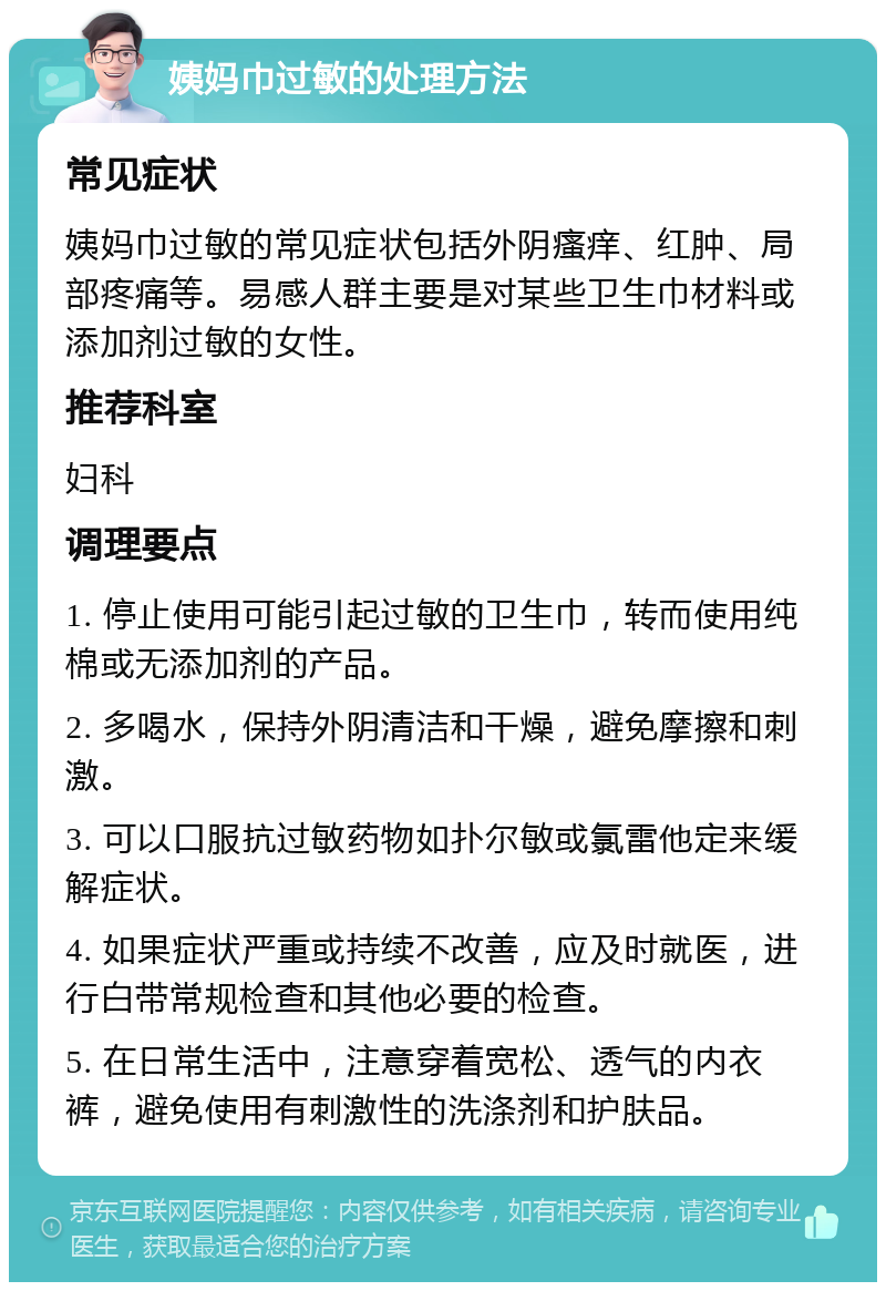 姨妈巾过敏的处理方法 常见症状 姨妈巾过敏的常见症状包括外阴瘙痒、红肿、局部疼痛等。易感人群主要是对某些卫生巾材料或添加剂过敏的女性。 推荐科室 妇科 调理要点 1. 停止使用可能引起过敏的卫生巾，转而使用纯棉或无添加剂的产品。 2. 多喝水，保持外阴清洁和干燥，避免摩擦和刺激。 3. 可以口服抗过敏药物如扑尔敏或氯雷他定来缓解症状。 4. 如果症状严重或持续不改善，应及时就医，进行白带常规检查和其他必要的检查。 5. 在日常生活中，注意穿着宽松、透气的内衣裤，避免使用有刺激性的洗涤剂和护肤品。