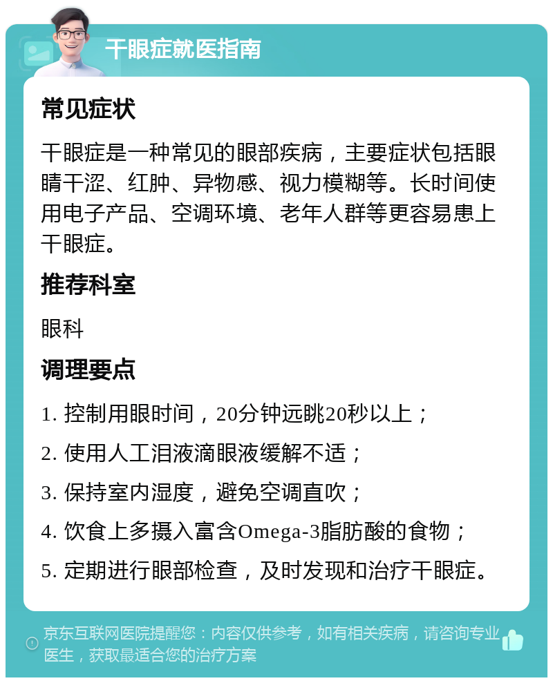 干眼症就医指南 常见症状 干眼症是一种常见的眼部疾病，主要症状包括眼睛干涩、红肿、异物感、视力模糊等。长时间使用电子产品、空调环境、老年人群等更容易患上干眼症。 推荐科室 眼科 调理要点 1. 控制用眼时间，20分钟远眺20秒以上； 2. 使用人工泪液滴眼液缓解不适； 3. 保持室内湿度，避免空调直吹； 4. 饮食上多摄入富含Omega-3脂肪酸的食物； 5. 定期进行眼部检查，及时发现和治疗干眼症。