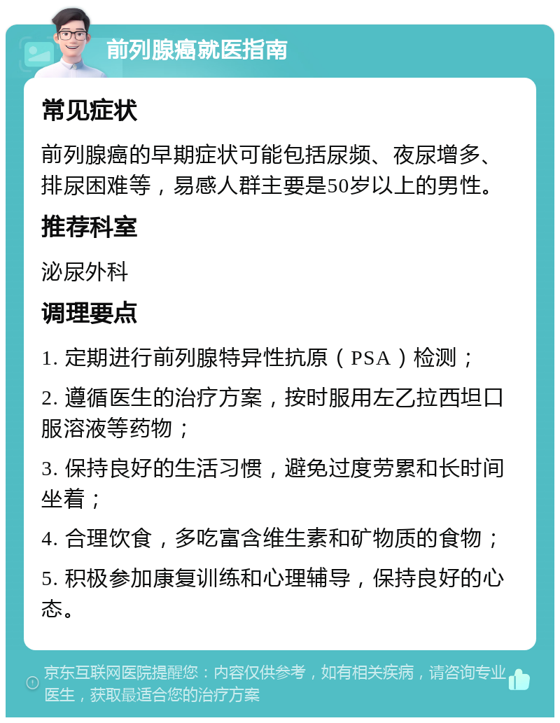 前列腺癌就医指南 常见症状 前列腺癌的早期症状可能包括尿频、夜尿增多、排尿困难等，易感人群主要是50岁以上的男性。 推荐科室 泌尿外科 调理要点 1. 定期进行前列腺特异性抗原（PSA）检测； 2. 遵循医生的治疗方案，按时服用左乙拉西坦口服溶液等药物； 3. 保持良好的生活习惯，避免过度劳累和长时间坐着； 4. 合理饮食，多吃富含维生素和矿物质的食物； 5. 积极参加康复训练和心理辅导，保持良好的心态。