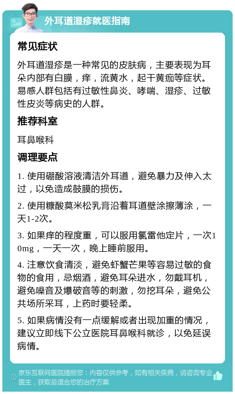 外耳道湿疹就医指南 常见症状 外耳道湿疹是一种常见的皮肤病，主要表现为耳朵内部有白膜，痒，流黄水，起干黄痂等症状。易感人群包括有过敏性鼻炎、哮喘、湿疹、过敏性皮炎等病史的人群。 推荐科室 耳鼻喉科 调理要点 1. 使用硼酸溶液清洁外耳道，避免暴力及伸入太过，以免造成鼓膜的损伤。 2. 使用糠酸莫米松乳膏沿着耳道壁涂擦薄涂，一天1-2次。 3. 如果痒的程度重，可以服用氯雷他定片，一次10mg，一天一次，晚上睡前服用。 4. 注意饮食清淡，避免虾蟹芒果等容易过敏的食物的食用，忌烟酒，避免耳朵进水，勿戴耳机，避免噪音及爆破音等的刺激，勿挖耳朵，避免公共场所采耳，上药时要轻柔。 5. 如果病情没有一点缓解或者出现加重的情况，建议立即线下公立医院耳鼻喉科就诊，以免延误病情。