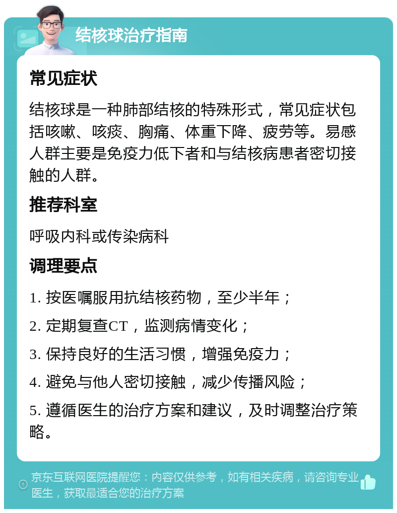 结核球治疗指南 常见症状 结核球是一种肺部结核的特殊形式，常见症状包括咳嗽、咳痰、胸痛、体重下降、疲劳等。易感人群主要是免疫力低下者和与结核病患者密切接触的人群。 推荐科室 呼吸内科或传染病科 调理要点 1. 按医嘱服用抗结核药物，至少半年； 2. 定期复查CT，监测病情变化； 3. 保持良好的生活习惯，增强免疫力； 4. 避免与他人密切接触，减少传播风险； 5. 遵循医生的治疗方案和建议，及时调整治疗策略。