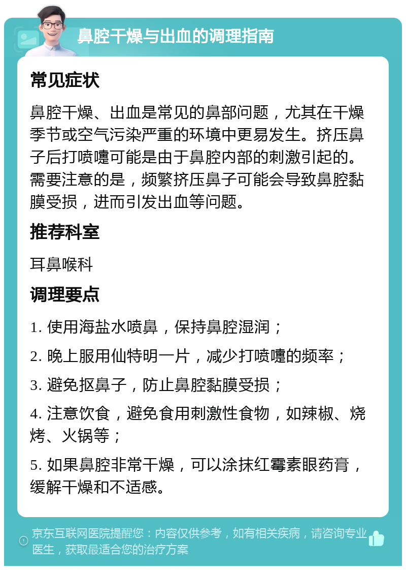 鼻腔干燥与出血的调理指南 常见症状 鼻腔干燥、出血是常见的鼻部问题，尤其在干燥季节或空气污染严重的环境中更易发生。挤压鼻子后打喷嚏可能是由于鼻腔内部的刺激引起的。需要注意的是，频繁挤压鼻子可能会导致鼻腔黏膜受损，进而引发出血等问题。 推荐科室 耳鼻喉科 调理要点 1. 使用海盐水喷鼻，保持鼻腔湿润； 2. 晚上服用仙特明一片，减少打喷嚏的频率； 3. 避免抠鼻子，防止鼻腔黏膜受损； 4. 注意饮食，避免食用刺激性食物，如辣椒、烧烤、火锅等； 5. 如果鼻腔非常干燥，可以涂抹红霉素眼药膏，缓解干燥和不适感。