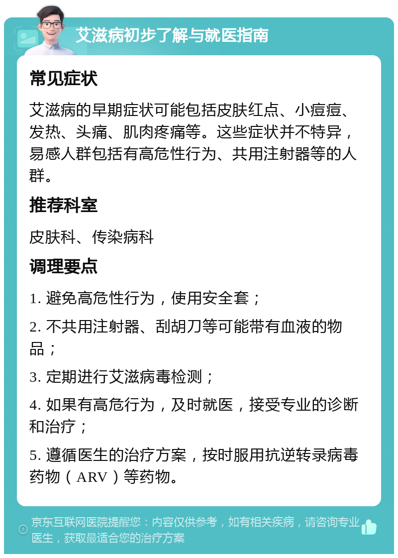 艾滋病初步了解与就医指南 常见症状 艾滋病的早期症状可能包括皮肤红点、小痘痘、发热、头痛、肌肉疼痛等。这些症状并不特异，易感人群包括有高危性行为、共用注射器等的人群。 推荐科室 皮肤科、传染病科 调理要点 1. 避免高危性行为，使用安全套； 2. 不共用注射器、刮胡刀等可能带有血液的物品； 3. 定期进行艾滋病毒检测； 4. 如果有高危行为，及时就医，接受专业的诊断和治疗； 5. 遵循医生的治疗方案，按时服用抗逆转录病毒药物（ARV）等药物。