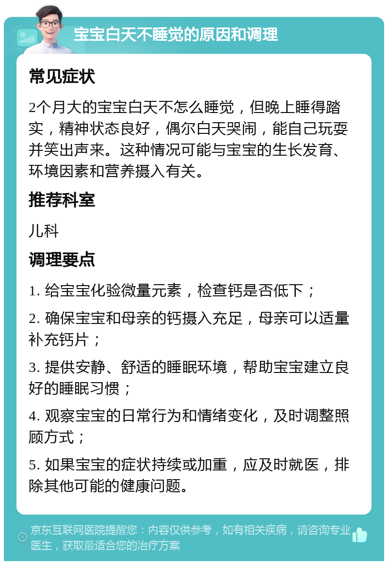 宝宝白天不睡觉的原因和调理 常见症状 2个月大的宝宝白天不怎么睡觉，但晚上睡得踏实，精神状态良好，偶尔白天哭闹，能自己玩耍并笑出声来。这种情况可能与宝宝的生长发育、环境因素和营养摄入有关。 推荐科室 儿科 调理要点 1. 给宝宝化验微量元素，检查钙是否低下； 2. 确保宝宝和母亲的钙摄入充足，母亲可以适量补充钙片； 3. 提供安静、舒适的睡眠环境，帮助宝宝建立良好的睡眠习惯； 4. 观察宝宝的日常行为和情绪变化，及时调整照顾方式； 5. 如果宝宝的症状持续或加重，应及时就医，排除其他可能的健康问题。