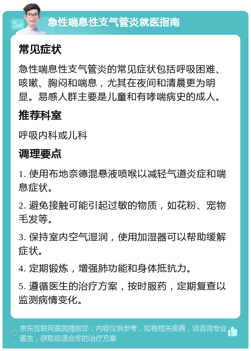 急性喘息性支气管炎就医指南 常见症状 急性喘息性支气管炎的常见症状包括呼吸困难、咳嗽、胸闷和喘息，尤其在夜间和清晨更为明显。易感人群主要是儿童和有哮喘病史的成人。 推荐科室 呼吸内科或儿科 调理要点 1. 使用布地奈德混悬液喷喉以减轻气道炎症和喘息症状。 2. 避免接触可能引起过敏的物质，如花粉、宠物毛发等。 3. 保持室内空气湿润，使用加湿器可以帮助缓解症状。 4. 定期锻炼，增强肺功能和身体抵抗力。 5. 遵循医生的治疗方案，按时服药，定期复查以监测病情变化。